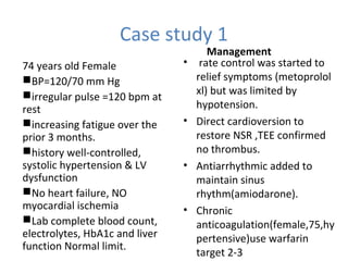 Case study 1
74 years old Female
BP=120/70 mm Hg
irregular pulse =120 bpm at
rest
increasing fatigue over the
prior 3 months.
history well-controlled,
systolic hypertension & LV
dysfunction
No heart failure, NO
myocardial ischemia
Lab complete blood count,
electrolytes, HbA1c and liver
function Normal limit.
Management
• rate control was started to
relief symptoms (metoprolol
xl) but was limited by
hypotension.
• Direct cardioversion to
restore NSR ,TEE confirmed
no thrombus.
• Antiarrhythmic added to
maintain sinus
rhythm(amiodarone).
• Chronic
anticoagulation(female,75,hy
pertensive)use warfarin
target 2-3
 