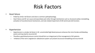 Risk Factors
• Heart failure
– linked by similar risk factors and share a common pathophysiology.
– Heart failure and AF can cause and exacerbate each other through mechanisms such as structural cardiac remodelling,
activation of neurohormonal mechanisms, and rate-related impairment of left ventricular (LV) function.
• Hypertension
– Hypertension is a stroke risk factor in AF; uncontrolled high blood pressure enhances the risk of stroke and bleeding
events and may lead to recurrent AF.
– Therefore, good blood pressure control should form an integral part of the management of AF patients.
– Inhibition of the renin–angiotensin–aldosterone system can prevent structural remodelling and recurrent AF.
 