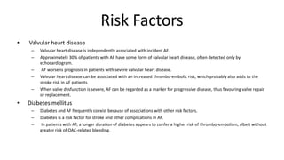 Risk Factors
• Valvular heart disease
– Valvular heart disease is independently associated with incident AF.
– Approximately 30% of patients with AF have some form of valvular heart disease, often detected only by
echocardiogram.
– AF worsens prognosis in patients with severe valvular heart disease.
– Valvular heart disease can be associated with an increased thrombo-embolic risk, which probably also adds to the
stroke risk in AF patients.
– When valve dysfunction is severe, AF can be regarded as a marker for progressive disease, thus favouring valve repair
or replacement.
• Diabetes mellitus
– Diabetes and AF frequently coexist because of associations with other risk factors.
– Diabetes is a risk factor for stroke and other complications in AF.
– In patients with AF, a longer duration of diabetes appears to confer a higher risk of thrombo-embolism, albeit without
greater risk of OAC-related bleeding.
 