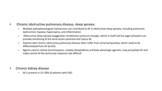 • Chronic obstructive pulmonary disease, sleep apnoea
– Multiple pathophysiological mechanisms can contribute to AF in obstructive sleep apnoea, including autonomic
dysfunction, hypoxia, hypercapnia, and inflammation.
– Obstructive sleep apnoea exaggerates intrathoracic pressure changes, which in itself and via vagal activation can
provoke shortening of the atrial action potential and induce AF.
– Patients with chronic obstructive pulmonary disease often suffer from atrial tachycardias, which need to be
differentiated from AF by ECG.
– Agents used to relieve bronchospasm, notably theophyllines and beta-adrenergic agonists, may precipitate AF and
make control of the ventricular response rate difficult.
• Chronic kidney disease
– AF is present in 15–20% of patients with CKD.
 