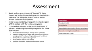Assessment
• As AF is often asymptomatic (“silent AF”), these
healthcare professionals are important stakeholders
to enable the adequate detection of AF and to
ensure consistent management.
• Initial assessment should be performed at the point
of first contact with the healthcare system.
• Consider five domains in the initial assessment of
patients presenting with newly diagnosed AF. These
domains are:
– Haemodynamic instability or limiting, severe symptoms;
– Presence of precipitating factors (e.g. thyrotoxicosis, sepsis, or
postoperative AF) and underlying cardiovascular conditions;
– Stroke risk and need for anticoagulation;
– Heart rate and need for rate control;
– Symptom assessment and decision for rhythm control.
 