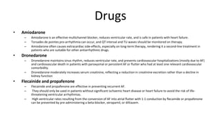 Drugs
• Amiodarone
– Amiodarone is an effective multichannel blocker, reduces ventricular rate, and is safe in patients with heart failure.
– Torsades de pointes pro-arrhythmia can occur, and QT interval and TU waves should be monitored on therapy.
– Amiodarone often causes extracardiac side-effects, especially on long-term therapy, rendering it a second-line treatment in
patients who are suitable for other antiarrhythmic drugs.
• Dronedarone
– Dronedarone maintains sinus rhythm, reduces ventricular rate, and prevents cardiovascular hospitalizations (mostly due to AF)
and cardiovascular death in patients with paroxysmal or persistent AF or flutter who had at least one relevant cardiovascular
comorbidity.
– Dronedarone moderately increases serum creatinine, reflecting a reduction in creatinine excretion rather than a decline in
kidney function
• Flecainide and propafenone
– Flecainide and propafenone are effective in preventing recurrent AF.
– They should only be used in patients without significant ischaemic heart disease or heart failure to avoid the risk of life-
threatening ventricular arrhythmias.
– High ventricular rates resulting from the conversion of AF into atrial flutter with 1:1 conduction by flecainide or propafenone
can be prevented by pre-administering a beta-blocker, verapamil, or diltiazem.
 