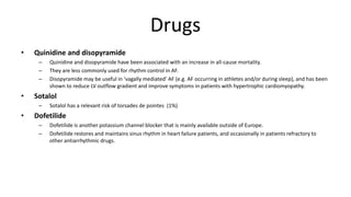 Drugs
• Quinidine and disopyramide
– Quinidine and disopyramide have been associated with an increase in all-cause mortality.
– They are less commonly used for rhythm control in AF.
– Disopyramide may be useful in ‘vagally mediated’ AF (e.g. AF occurring in athletes and/or during sleep), and has been
shown to reduce LV outflow gradient and improve symptoms in patients with hypertrophic cardiomyopathy.
• Sotalol
– Sotalol has a relevant risk of torsades de pointes (1%)
• Dofetilide
– Dofetilide is another potassium channel blocker that is mainly available outside of Europe.
– Dofetilide restores and maintains sinus rhythm in heart failure patients, and occasionally in patients refractory to
other antiarrhythmic drugs.
 
