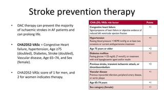 Stroke prevention therapy
• OAC therapy can prevent the majority
of ischaemic strokes in AF patients and
can prolong life.
• CHA2DS2-VASc = Congestive Heart
failure, hypertension, Age ≥75
(doubled), Diabetes, Stroke (doubled),
Vascular disease, Age 65–74, and Sex
(female).
• CHA2DS2-VASc score of 1 for men, and
2 for women indicates therapy.
 