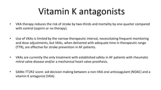 Vitamin K antagonists
• VKA therapy reduces the risk of stroke by two-thirds and mortality by one-quarter compared
with control (aspirin or no therapy).
• Use of VKAs is limited by the narrow therapeutic interval, necessitating frequent monitoring
and dose adjustments, but VKAs, when delivered with adequate time in therapeutic range
(TTR), are effective for stroke prevention in AF patients.
• VKAs are currently the only treatment with established safety in AF patients with rheumatic
mitral valve disease and/or a mechanical heart valve prosthesis.
• SAMe-TT2R2 score: aid decision making between a non-VKA oral anticoagulant (NOAC) and a
vitamin K antagonist (VKA).
 