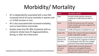 Morbidity/ Mortality
• AF is independently associated with a two-fold
increased risk of all-cause mortality in women and
a 1.5-fold increase in men.
• AF is also associated with increased morbidity,
such as heart failure and stroke.
• Studies show that 20–30% of patients with an
ischaemic stroke have AF diagnosed before,
during, or after the initial event.
Cardiovascular morbidity and mortality associated with atrial fibrillation
 