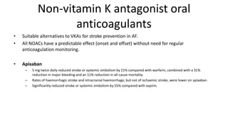Non-vitamin K antagonist oral
anticoagulants
• Suitable alternatives to VKAs for stroke prevention in AF.
• All NOACs have a predictable effect (onset and offset) without need for regular
anticoagulation monitoring.
• Apixaban
– 5 mg twice daily reduced stroke or systemic embolism by 21% compared with warfarin, combined with a 31%
reduction in major bleeding and an 11% reduction in all-cause mortality.
– Rates of haemorrhagic stroke and intracranial haemorrhage, but not of ischaemic stroke, were lower on apixaban.
– Significantly reduced stroke or systemic embolism by 55% compared with aspirin.
 