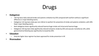 Drugs
• Dabigatran
– 150 mg twice daily reduced stroke and systemic embolism by 35% compared with warfarin without a significant
difference in major bleeding events.
– Dabigatran 110 mg twice daily was non-inferior to warfarin for prevention of stroke and systemic embolism, with 20%
fewer major bleeding events.
– Both dabigatran doses significantly reduced haemorrhagic stroke and intracranial haemorrhage.
– Dabigatran 150 mg twice daily significantly reduced ischaemic stroke by 24% and vascular mortality by 12%, while
gastrointestinal bleeding was significantly increased by 50%.
• Edoxaban
– Only the higher dose regimen has been approved for stroke prevention in AF.
• Rivaroxaban
 