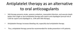 Antiplatelet therapy as an alternative
to oral anticoagulants
• VKA therapy prevents stroke, systemic embolism, myocardial infarction, and vascular death
better than single or dual antiplatelet therapy with aspirin and clopidogrel (annual risk of
5.6% for aspirin and clopidogrel vs. 3.9% with VKA therapy).
• Antiplatelet therapy increases bleeding risk, especially dual antiplatelet therapy.
• Thus, antiplatelet therapy cannot be recommended for stroke prevention in AF patients.
 