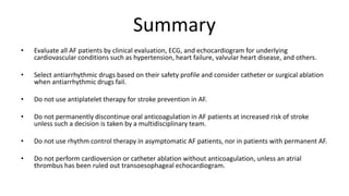 Summary
• Evaluate all AF patients by clinical evaluation, ECG, and echocardiogram for underlying
cardiovascular conditions such as hypertension, heart failure, valvular heart disease, and others.
• Select antiarrhythmic drugs based on their safety profile and consider catheter or surgical ablation
when antiarrhythmic drugs fail.
• Do not use antiplatelet therapy for stroke prevention in AF.
• Do not permanently discontinue oral anticoagulation in AF patients at increased risk of stroke
unless such a decision is taken by a multidisciplinary team.
• Do not use rhythm control therapy in asymptomatic AF patients, nor in patients with permanent AF.
• Do not perform cardioversion or catheter ablation without anticoagulation, unless an atrial
thrombus has been ruled out transoesophageal echocardiogram.
 