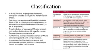 Classification
• In many patients, AF progresses from short,
infrequent episodes to longer and more frequent
attacks.
• Over time, many patients will develop sustained
forms of AF. In a small proportion of patients, AF
will remain paroxysmal over several decades (2–
3% of AF patients).
• The distribution of paroxysmal AF recurrences is
not random, but clustered. AF may also regress
from persistent to paroxysmal AF.
• Furthermore, asymptomatic recurrences of AF are
common in patients with symptomatic AF.
• If patients suffer from both paroxysmal and
persistent AF episodes, the more common type
should be used for classification.
 