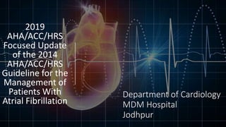 Department of Cardiology
MDM Hospital
Jodhpur
2019
AHA/ACC/HRS
Focused Update
of the 2014
AHA/ACC/HRS
Guideline for the
Management of
Patients With
Atrial Fibrillation
 