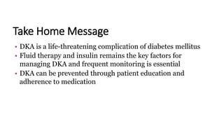 Take Home Message
• DKA is a life-threatening complication of diabetes mellitus
• Fluid therapy and insulin remains the key factors for
managing DKA and frequent monitoring is essential
• DKA can be prevented through patient education and
adherence to medication
 