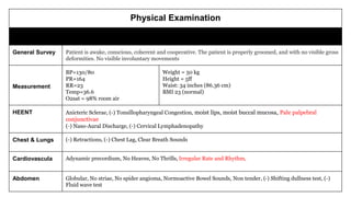 Physical Examination
Findings
General Survey Patient is awake, conscious, coherent and cooperative. The patient is properly groomed, and with no visible gross
deformities. No visible involuntary movements
Vital Signs and
Anthropometric
Measurement
BP=130/80
PR=164
RR=23
Temp=36.6
O2sat = 98% room air
Weight = 50 kg
Height = 5ff
Waist: 34 inches (86.36 cm)
BMI 23 (normal)
HEENT Anicteric Sclerae, (-) Tonsillopharyngeal Congestion, moist lips, moist buccal mucosa, Pale palpebral
conjunctivae
(-) Naso-Aural Discharge, (-) Cervical Lymphadenopathy
Chest & Lungs (-) Retractions, (-) Chest Lag, Clear Breath Sounds
Cardiovascular Adynamic precordium, No Heaves, No Thrills, Irregular Rate and Rhythm,
Abdomen Globular, No striae, No spider angioma, Normoactive Bowel Sounds, Non tender, (-) Shifting dullness test, (-)
Fluid wave test
 
