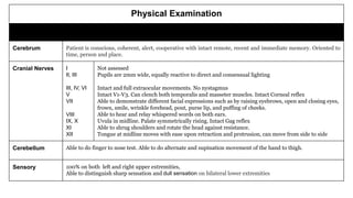 Physical Examination
Neurologic Findings
Cerebrum Patient is conscious, coherent, alert, cooperative with intact remote, recent and immediate memory. Oriented to
time, person and place.
Cranial Nerves I
II, III
III, IV, VI
V
VII
VIII
IX, X
XI
XII
Not assessed
Pupils are 2mm wide, equally reactive to direct and consensual lighting
Intact and full extraocular movements. No nystagmus
Intact V1-V3. Can clench both temporalis and masseter muscles. Intact Corneal reflex
Able to demonstrate different facial expressions such as by raising eyebrows, open and closing eyes,
frown, smile, wrinkle forehead, pout, purse lip, and puffing of cheeks.
Able to hear and relay whispered words on both ears.
Uvula in midline. Palate symmetrically rising. Intact Gag reflex
Able to shrug shoulders and rotate the head against resistance.
Tongue at midline moves with ease upon retraction and protrusion, can move from side to side
Cerebellum Able to do finger to nose test. Able to do alternate and supination movement of the hand to thigh.
Sensory
Function
100% on both left and right upper extremities,
Able to distinguish sharp sensation and dull sensation on bilateral lower extremities
 