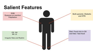 Salient Features
DOB
Dyspnea on exertion
Palpitation
CR: 164
RR: 23
Irregular Rate and Rhythm
Diet: Food rich in Oil
and fats / fast food
Both parents: Diabetic
and HTN
 