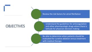OBJECTIVES
Review the risk factors for atrial fibrillation
Understand the guidelines for anticoagulation
and other pharmacologic drugs where there is
latitude for physician decision making
Be able to determine when patients should be
evaluated for curative ablation versus treatment
with medical therapy
 