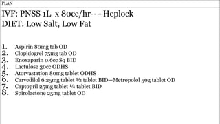 31
PLAN
IVF: PNSS 1L x 80cc/hr----Heplock
DIET: Low Salt, Low Fat
1. Aspirin 80mg tab OD
2. Clopidogrel 75mg tab OD
3. Enoxaparin 0.6cc Sq BID
4. Lactulose 30cc ODHS
5. Atorvastation 80mg tablet ODHS
6. Carvedilol 6.25mg tablet ½ tablet BID—Metropolol 50g tablet OD
7. Captopril 25mg tablet ¼ tablet BID
8. Spirolactone 25mg tablet OD
 