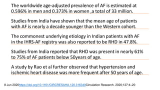 The worldwide age-adjusted prevalence of AF is estimated at
0.596% in men and 0.373% in women ,a total of 33 million.
Studies from India have shown that the mean age of patients
with AF is nearly a decade younger than the Western cohort.
The commonest underlying etiology in Indian patients with AF
in the IHRS-AF registry was also reported to be RHD in 47.8%.
Studies from India reported that RHD was present in nearly 61%
to 75% of AF patients below 50years of age.
A study by Rao et al further observed that hypertension and
ischemic heart disease was more frequent after 50 years of age.
8 Jun 2020https://doi.org/10.1161/CIRCRESAHA.120.316340Circulation Research. 2020;127:4–20
 