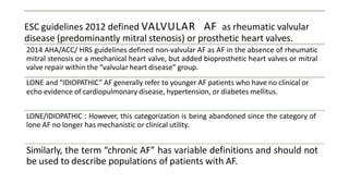ESC guidelines 2012 defined VALVULAR AF as rheumatic valvular
disease (predominantly mitral stenosis) or prosthetic heart valves.
2014 AHA/ACC/ HRS guidelines defined non-valvular AF as AF in the absence of rheumatic
mitral stenosis or a mechanical heart valve, but added bioprosthetic heart valves or mitral
valve repair within the “valvular heart disease” group.
LONE and “IDIOPATHIC” AF generally refer to younger AF patients who have no clinical or
echo evidence of cardiopulmonary disease, hypertension, or diabetes mellitus.
LONE/IDIOPATHIC : However, this categorization is being abandoned since the category of
lone AF no longer has mechanistic or clinical utility.
Similarly, the term “chronic AF” has variable definitions and should not
be used to describe populations of patients with AF.
 