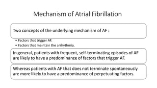 Mechanism of Atrial Fibrillation
Two concepts of the underlying mechanism of AF :
• Factors that trigger AF.
• Factors that maintain the arrhythmia.
In general, patients with frequent, self-terminating episodes of AF
are likely to have a predominance of factors that trigger AF.
Whereas patients with AF that does not terminate spontaneously
are more likely to have a predominance of perpetuating factors.
 