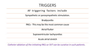 TRIGGERS
AF triggering factors include
Sympathetic or parasympathetic stimulation.
Bradycardia
PACs - This may be the most common cause
Atrial flutter
Supraventricular tachycardias
Acute atrial stretch
Catheter ablation of the initiating PACs or SVT can be curative in such patients.
 