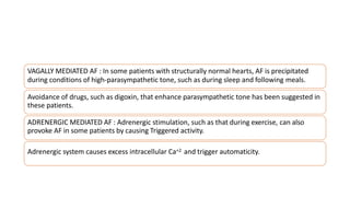 VAGALLY MEDIATED AF : In some patients with structurally normal hearts, AF is precipitated
during conditions of high-parasympathetic tone, such as during sleep and following meals.
Avoidance of drugs, such as digoxin, that enhance parasympathetic tone has been suggested in
these patients.
ADRENERGIC MEDIATED AF : Adrenergic stimulation, such as that during exercise, can also
provoke AF in some patients by causing Triggered activity.
Adrenergic system causes excess intracellular Ca+2 and trigger automaticity.
 