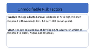 Unmodifiable Risk Factors
• Gender. The age-adjusted annual incidence of AF is higher in men
compared with women (3.8 vs. 1.6 per 1000 person-years).
• Race. The age-adjusted risk of developing AF is higher in whites as
compared to blacks, Asians, and Hispanics.
 