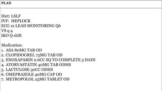 90
PLAN
Diet: LSLF
IVF: HEPLOCK
ECG 12 LEAD MONITORING Q6
VS q 4
I&O Q shift
Medication:
1. ASA 80MG TAB OD
2. CLOPIDOGREL 75MG TAB OD
3. ENOXAPARIN 0.6CC SQ TO COMPLETE 5 DAYS
4. ATORVASTATIN 40MG TAB ODHS
5. LACTULOSE 30CC ODHS
6. OMEPRAZOLE 40MG CAP OD
7. METROPOLOL 25MG TABLET OD
 