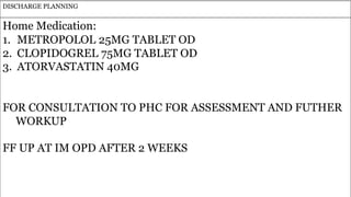 97
DISCHARGE PLANNING
Home Medication:
1. METROPOLOL 25MG TABLET OD
2. CLOPIDOGREL 75MG TABLET OD
3. ATORVASTATIN 40MG
FOR CONSULTATION TO PHC FOR ASSESSMENT AND FUTHER
WORKUP
FF UP AT IM OPD AFTER 2 WEEKS
 