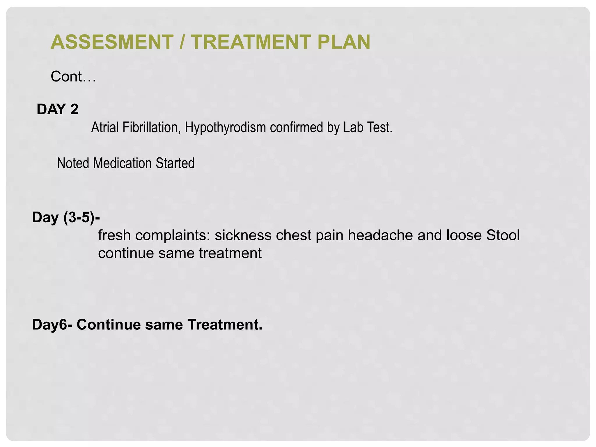 ASSESMENT / TREATMENT PLAN
Cont…
DAY 2
Atrial Fibrillation, Hypothyrodism confirmed by Lab Test.
Noted Medication Started
Day (3-5)-
fresh complaints: sickness chest pain headache and loose Stool
continue same treatment
Day6- Continue same Treatment.
 