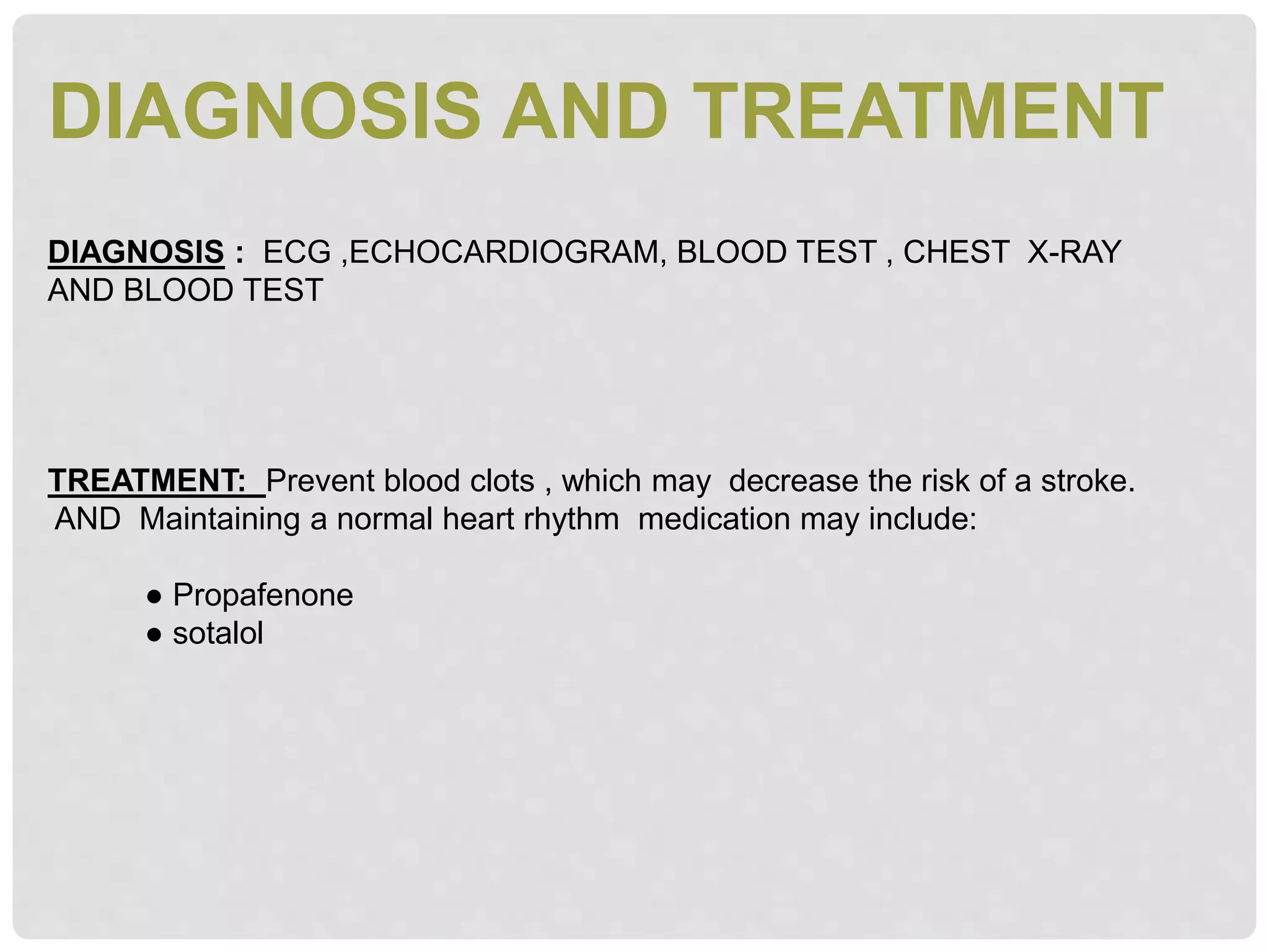 DIAGNOSIS AND TREATMENT
DIAGNOSIS : ECG ,ECHOCARDIOGRAM, BLOOD TEST , CHEST X-RAY
AND BLOOD TEST
TREATMENT: Prevent blood clots , which may decrease the risk of a stroke.
AND Maintaining a normal heart rhythm medication may include:
● Propafenone
● sotalol
 