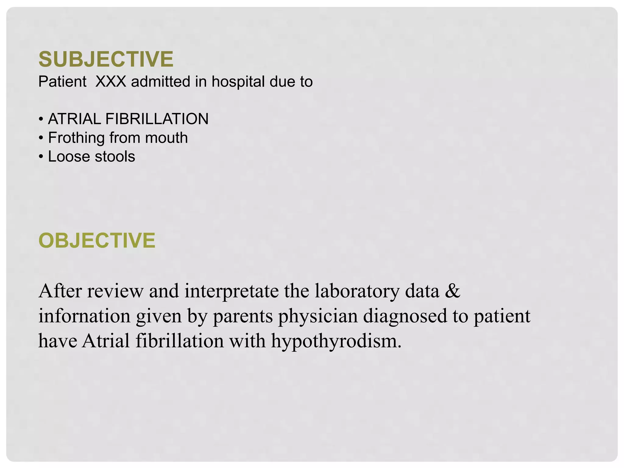 SUBJECTIVE
Patient XXX admitted in hospital due to
• ATRIAL FIBRILLATION
• Frothing from mouth
• Loose stools
OBJECTIVE
After review and interpretate the laboratory data &
infornation given by parents physician diagnosed to patient
have Atrial fibrillation with hypothyrodism.
 