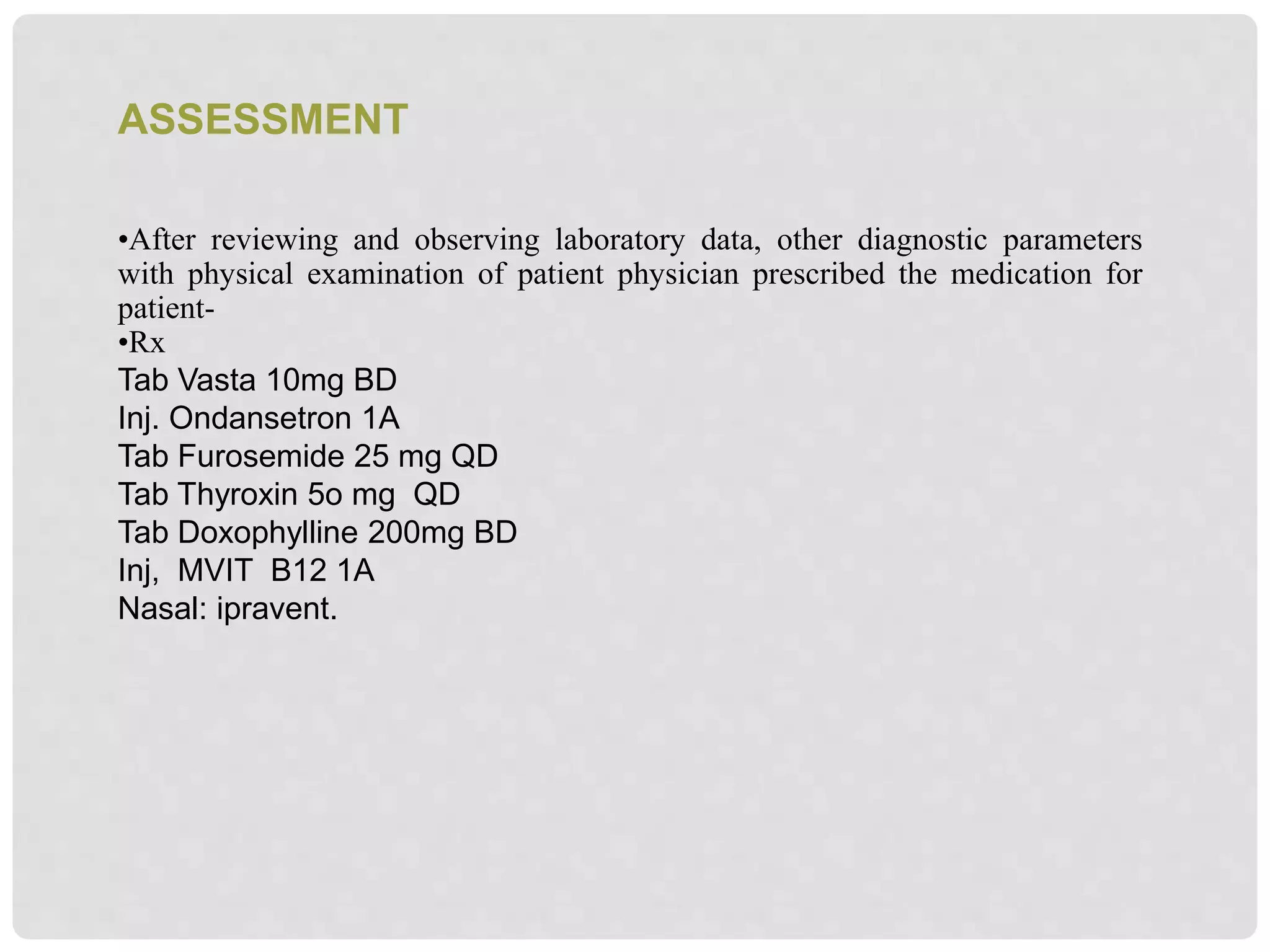 •After reviewing and observing laboratory data, other diagnostic parameters
with physical examination of patient physician prescribed the medication for
patient-
•Rx
Tab Vasta 10mg BD
Inj. Ondansetron 1A
Tab Furosemide 25 mg QD
Tab Thyroxin 5o mg QD
Tab Doxophylline 200mg BD
Inj, MVIT B12 1A
Nasal: ipravent.
ASSESSMENT
 
