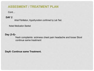 ASSESMENT / TREATMENT PLAN
Cont…
DAY 2
Atrial Fibrillation, Hypothyrodism confirmed by Lab Test.
Noted Medication Started
Day (3-5)-
fresh complaints: sickness chest pain headache and loose Stool
continue same treatment
Day6- Continue same Treatment.
 