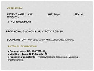 CASE STUDY
PATIENT NAME: XXX AGE: 76 yrs SEX: M
WEIGHT: -
IP NO: 190806/00012
PROVISIONAL DIAGNOSIS: AF, HYPOTHYROIDISM.
SOCIAL HISTORY: NON VEGETARIAN AND ALCHOOL AND TOBACCO
PHYSICAL EXAMINATION
● General- Weak BP- 106/70MmHg
● Vital Sign- Temp. N, Pulse rate: 70
● Presenting Complaints- Hyperthyrosidism, loose stool, Vomiting,
breathessness.
 