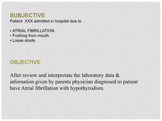 SUBJECTIVE
Patient XXX admitted in hospital due to
• ATRIAL FIBRILLATION
• Frothing from mouth
• Loose stools
OBJECTIVE
After review and interpretate the laboratory data &
infornation given by parents physician diagnosed to patient
have Atrial fibrillation with hypothyrodism.
 