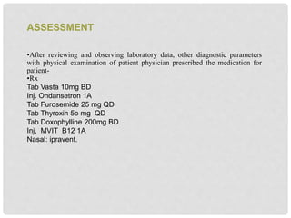 •After reviewing and observing laboratory data, other diagnostic parameters
with physical examination of patient physician prescribed the medication for
patient-
•Rx
Tab Vasta 10mg BD
Inj. Ondansetron 1A
Tab Furosemide 25 mg QD
Tab Thyroxin 5o mg QD
Tab Doxophylline 200mg BD
Inj, MVIT B12 1A
Nasal: ipravent.
ASSESSMENT
 