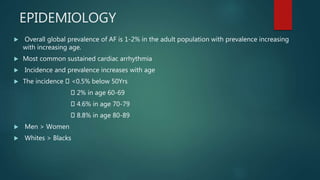 EPIDEMIOLOGY
 Overall global prevalence of AF is 1-2% in the adult population with prevalence increasing
with increasing age.
 Most common sustained cardiac arrhythmia
 Incidence and prevalence increases with age
 The incidence <0.5% below 50Yrs
2% in age 60-69
4.6% in age 70-79
8.8% in age 80-89
 Men > Women
 Whites > Blacks
 