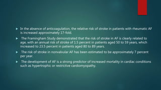  In the absence of anticoagulation, the relative risk of stroke in patients with rheumatic AF
is increased approximately 17-fold.
 The Framingham Study demonstrated that the risk of stroke in AF is clearly related to
age, with an annual risk of stroke of 1.5 percent in patients aged 50 to 59 years, which
increased to 23.5 percent in patients aged 80 to 89 years.
 The risk of stroke in nonvalvular AF has been estimated to be approximately 7 percent
per year.
 The development of AF is a strong predictor of increased mortality in cardiac conditions
such as hypertrophic or restrictive cardiomyopathy.
 