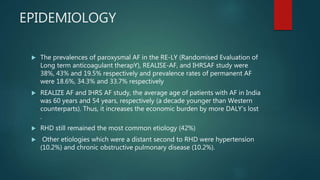 EPIDEMIOLOGY
 The prevalences of paroxysmal AF in the RE-LY (Randomised Evaluation of
Long term anticoagulant therapY), REALISE-AF, and IHRSAF study were
38%, 43% and 19.5% respectively and prevalence rates of permanent AF
were 18.6%, 34.3% and 33.7% respectively
 REALIZE AF and IHRS AF study, the average age of patients with AF in India
was 60 years and 54 years, respectively (a decade younger than Western
counterparts). Thus, it increases the economic burden by more DALY’s lost
.
 RHD still remained the most common etiology (42%)
 Other etiologies which were a distant second to RHD were hypertension
(10.2%) and chronic obstructive pulmonary disease (10.2%).
 