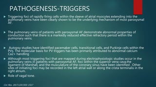 PATHOGENESIS-TRIGGERS
 Triggering foci of rapidly firing cells within the sleeve of atrial myocytes extending into the
pulmonary veins have been clearly shown to be the underlying mechanism of most paroxysmal
AF.
 The pulmonary veins of patients with paroxysmal AF demonstrate abnormal properties of
conduction such that there is a markedly reduced effective refractory period within the
pulmonary veins.
 Autopsy studies have identified pacemaker cells, transitional cells, and Purkinje cells within the
PVs. The molecular basis for PV triggers has been primarily attributed to abnormal calcium
Ca2+ handling
 Although most triggering foci that are mapped during electrophysiologic studies occur in the
pulmonary veins in patients with paroxysmal AF, foci within the superior vena cava,the
ligament of Marshall, and the musculature of the coronary sinus have been identified . Other
sites of initiating foci may be recorded in the left atrial wall or along the crista terminalis in the
right atrium.
 Role of vagal tone.
Circ Res. 2017;120:1501-1517
 
