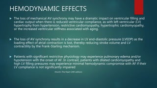 HEMODYNAMIC EFFECTS
 The loss of mechanical AV synchrony may have a dramatic impact on ventricular filling and
cardiac output when there is reduced ventricular compliance, as with left ventricular (LV)
hypertrophy from hypertension, restrictive cardiomyopathy, hypertrophic cardiomyopathy,
or the increased ventricular stiffness associated with aging.
 The loss of AV synchrony results in a decrease in LV end-diastolic pressure (LVEDP) as the
loading effect of atrial contraction is lost, thereby reducing stroke volume and LV
contractility by the Frank-Starling mechanism.
 Patients with significant restrictive physiology may experience pulmonary edema and/or
hypotension with the onset of AF. In contrast, patients with dilated cardiomyopathy and
high LV filling pressures may experience minimal hemodynamic compromise with AF if their
LV compliance is not significantly impaired
(Hurst’s The Heart-14th edition)
 
