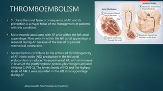 THROMBOEMBOLISM
• Stroke is the most feared consequence of AF, and its
prevention is a major focus of the management of patients
with this condition.
• Most thrombi associated with AF arise within the left atrial
appendage. Flow velocity within the left atrial appendage is
reduced during AF because of the loss of organized
mechanical contraction.
• Several factors contribute to the enhanced thrombogenicity
of AF. Nitric oxide (NO) production in the left atrial
endocardium is reduced in experimental AF, with an increase
in levels of the prothrombotic protein plasminogen activator
inhibitor 1 (PAI-1). The lowest levels of NO and the highest
levels of PAI-1 were recorded in the left atrial appendage
during AF.
(Braunwauld’s Heart Disease,11th Edition)
 