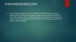 THROMBOEMBOLISM
 In the Stroke Prevention in Atrial Fibrillation (SPAF) III study, increased
plasma levels of vWF were strongly correlated with the clinical predictors
of stroke in AF (age, prior cerebral ischemia, CHF, diabetes, and body mass
index). There was a stepwise increase in vWF with increasing clinical risk of
stroke in this population
 