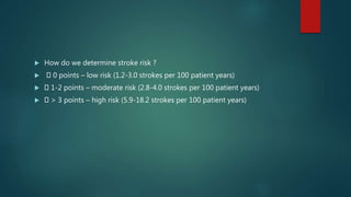  How do we determine stroke risk ?
 0 points – low risk (1.2-3.0 strokes per 100 patient years)
 1-2 points – moderate risk (2.8-4.0 strokes per 100 patient years)
 > 3 points – high risk (5.9-18.2 strokes per 100 patient years)
 