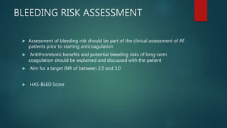 BLEEDING RISK ASSESSMENT
 Assessment of bleeding risk should be part of the clinical assessment of AF
patients prior to starting anticoagulation
 Antithrombotic benefits and potential bleeding risks of long-term
coagulation should be explained and discussed with the patient
 Aim for a target INR of between 2.0 and 3.0
 HAS-BLED Score
 