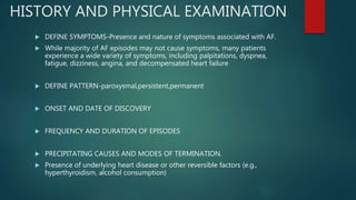 HISTORY AND PHYSICAL EXAMINATION
 DEFINE SYMPTOMS-Presence and nature of symptoms associated with AF.
 While majority of AF episodes may not cause symptoms, many patients
experience a wide variety of symptoms, including palpitations, dyspnea,
fatigue, dizziness, angina, and decompensated heart failure
 DEFINE PATTERN-paroxysmal,persistent,permanent
 ONSET AND DATE OF DISCOVERY
 FREQUENCY AND DURATION OF EPISODES
 PRECIPITATING CAUSES AND MODES OF TERMINATION.
 Presence of underlying heart disease or other reversible factors (e.g.,
hyperthyroidism, alcohol consumption)
 