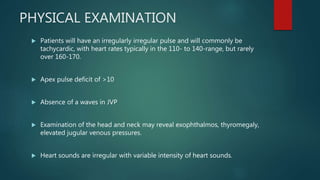 PHYSICAL EXAMINATION
 Patients will have an irregularly irregular pulse and will commonly be
tachycardic, with heart rates typically in the 110- to 140-range, but rarely
over 160-170.
 Apex pulse deficit of >10
 Absence of a waves in JVP
 Examination of the head and neck may reveal exophthalmos, thyromegaly,
elevated jugular venous pressures.
 Heart sounds are irregular with variable intensity of heart sounds.
 