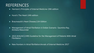 REFERENCES
 Harrison’s Principles of Internal Medicine-19th edition
 Hurst’s The Heart-14th edition
 Braunwauld’s Heart Disease,11th Edition
 Management of Atrial Fibrillation in Indian Scenario -Saumitra Ray,
Amitava Mazumdar
 2014 AHA/ACC/HRS Guideline for the Management of Patients With Atrial
Fibrillation
 New frontiers in Atrial fibrillation:Annals of Internal Medicine 2017
 